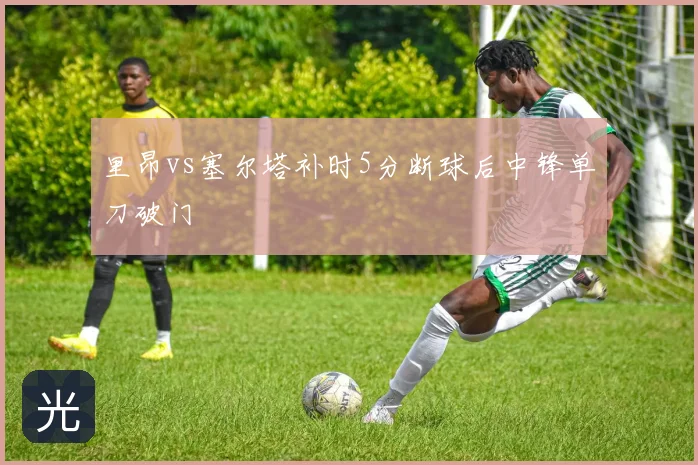 里昂vs塞尔塔补时5分断球后中锋单刀破门