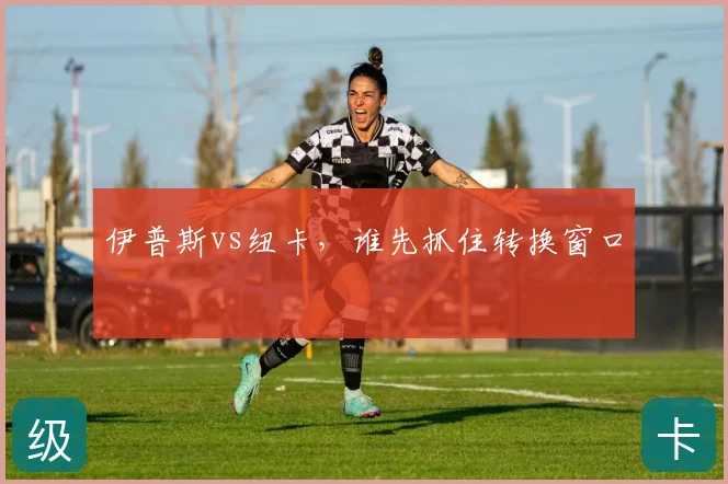 伊普斯vs纽卡,谁先抓住转换窗口